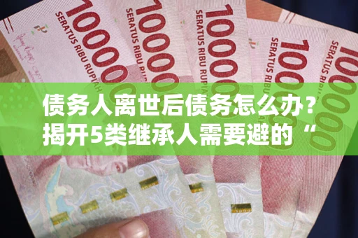 武汉债务人离世后债务怎么办？揭开5类继承人需要避的“坑”