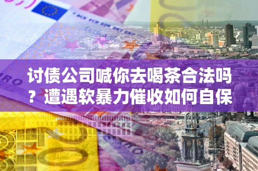 武汉讨债公司喊你去喝茶合法吗？遭遇软暴力催收如何自保？