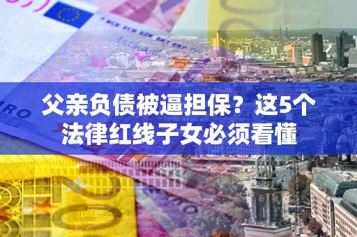 武汉父亲负债被逼担保？这5个法律红线子女必须看懂